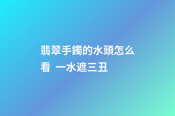 翡翠手鐲的水頭怎么看  一水遮三丑